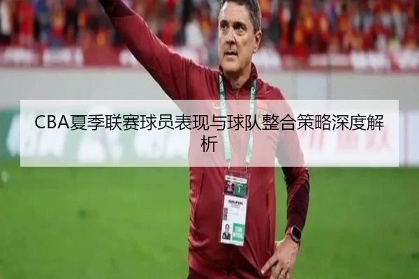 CBA夏季联赛球员表现与球队整合策略深度解析